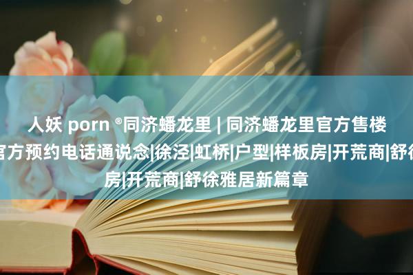 人妖 porn ®同济蟠龙里 | 同济蟠龙里官方售楼处发布：附官方预约电话通说念|徐泾|虹桥|户型|样板房|开荒商|舒徐雅居新篇章