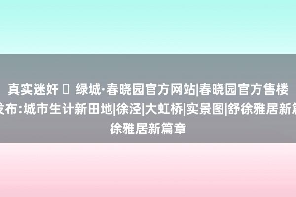 真实迷奸 ☏绿城·春晓园官方网站|春晓园官方售楼处发布:城市生计新田地|徐泾|大虹桥|实景图|舒徐雅居新篇章