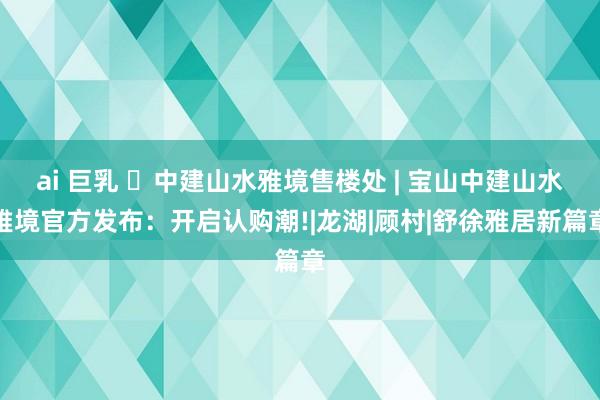 ai 巨乳 ◈中建山水雅境售楼处 | 宝山中建山水雅境官方发布：开启认购潮!|龙湖|顾村|舒徐雅居新篇章