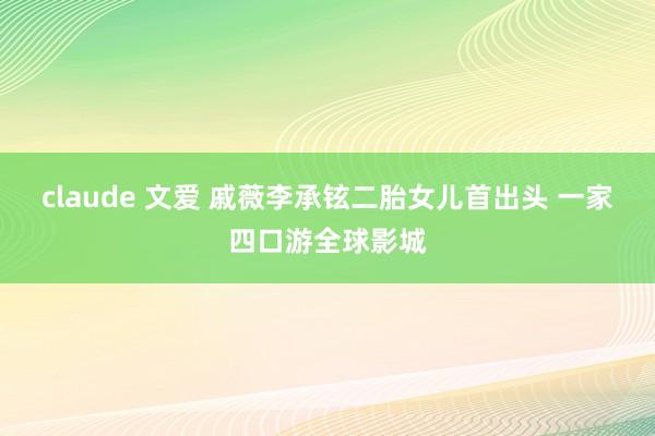 claude 文爱 戚薇李承铉二胎女儿首出头 一家四口游全球影城
