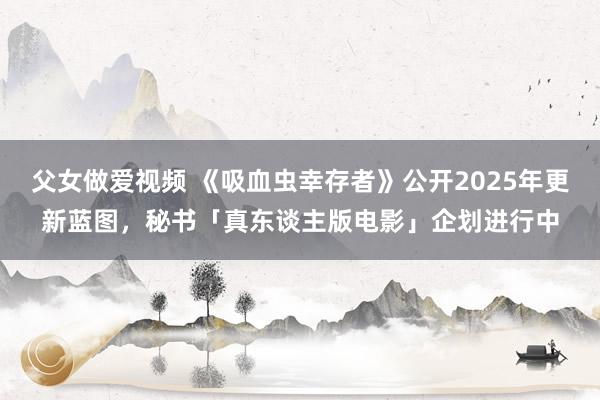 父女做爱视频 《吸血虫幸存者》公开2025年更新蓝图，秘书「真东谈主版电影」企划进行中