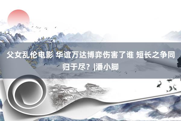 父女乱伦电影 华谊万达博弈伤害了谁 短长之争同归于尽？|潘小脚