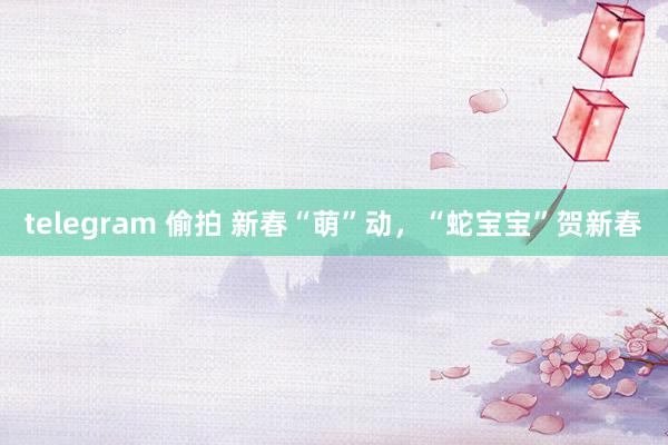 telegram 偷拍 新春“萌”动，“蛇宝宝”贺新春