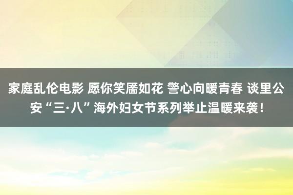 家庭乱伦电影 愿你笑靥如花 警心向暖青春 谈里公安“三·八”海外妇女节系列举止温暖来袭！
