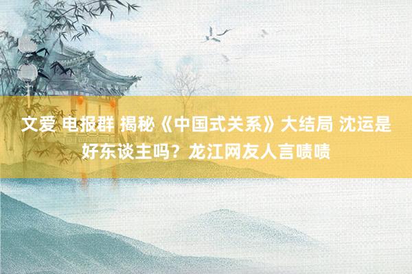 文爱 电报群 揭秘《中国式关系》大结局 沈运是好东谈主吗？龙江网友人言啧啧