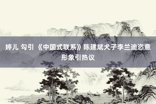 婷儿 勾引 《中国式联系》陈建斌犬子李兰迪恣意形象引热议