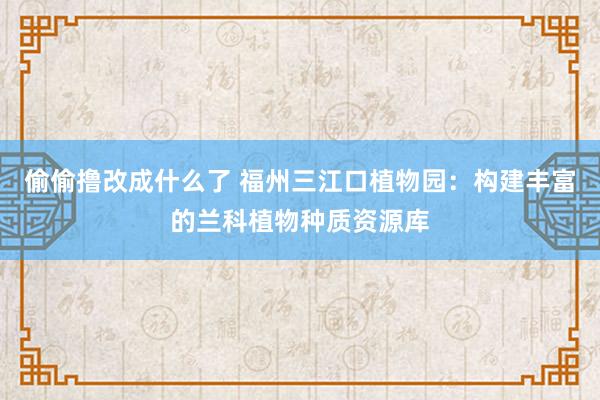 偷偷撸改成什么了 福州三江口植物园：构建丰富的兰科植物种质资源库