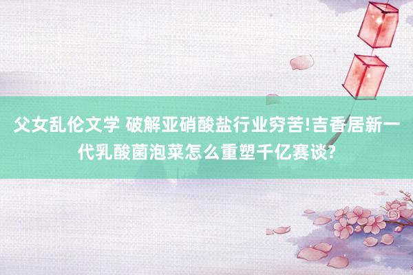 父女乱伦文学 破解亚硝酸盐行业穷苦!吉香居新一代乳酸菌泡菜怎么重塑千亿赛谈?
