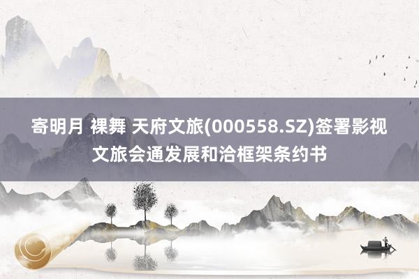 寄明月 裸舞 天府文旅(000558.SZ)签署影视文旅会通发展和洽框架条约书