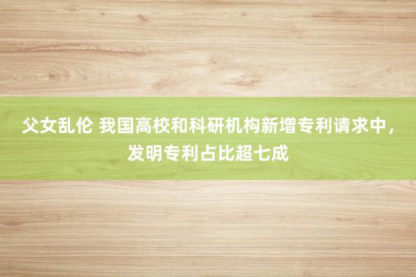 父女乱伦 我国高校和科研机构新增专利请求中，发明专利占比超七成