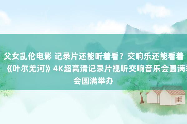 父女乱伦电影 记录片还能听着看？交响乐还能看着听？ 《叶尔羌河》4K超高清记录片视听交响音乐会圆满举办