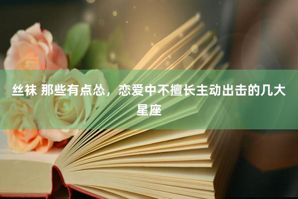 丝袜 那些有点怂，恋爱中不擅长主动出击的几大星座