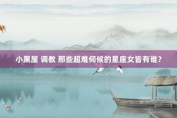 小黑屋 调教 那些超难伺候的星座女皆有谁？