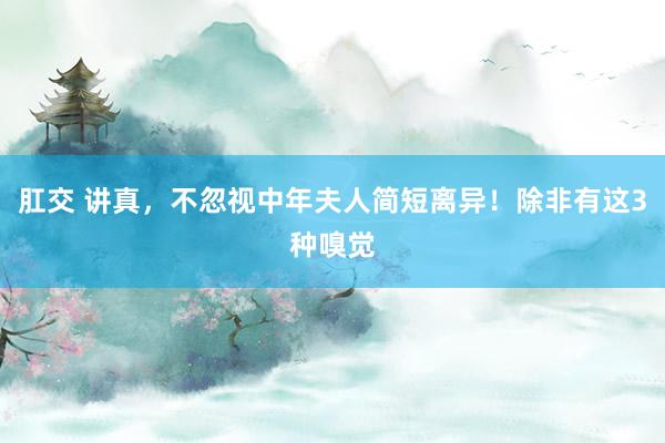 肛交 讲真，不忽视中年夫人简短离异！除非有这3种嗅觉