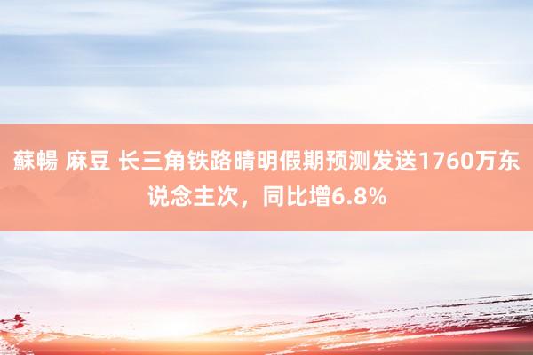 蘇暢 麻豆 长三角铁路晴明假期预测发送1760万东说念主次，同比增6.8%