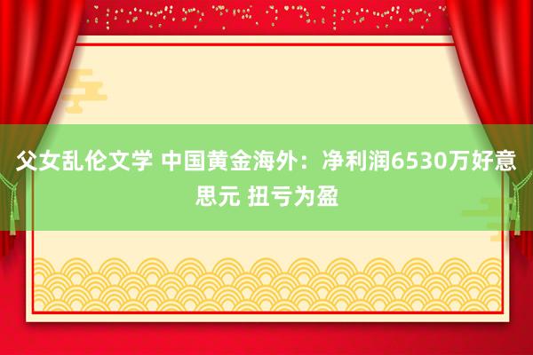 父女乱伦文学 中国黄金海外：净利润6530万好意思元 扭亏为盈
