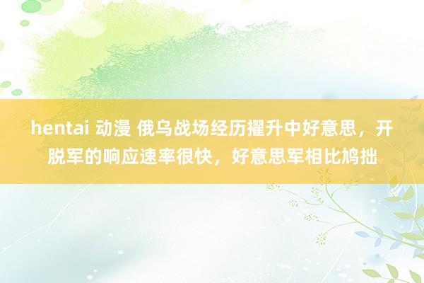 hentai 动漫 俄乌战场经历擢升中好意思，开脱军的响应速率很快，好意思军相比鸠拙
