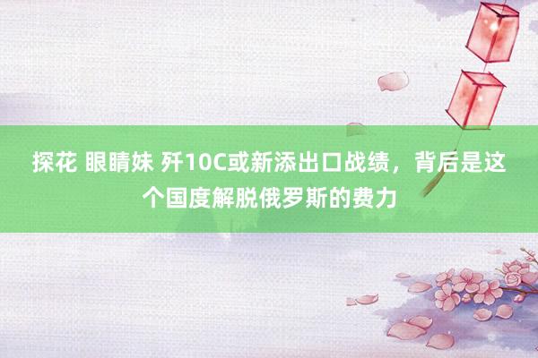 探花 眼睛妹 歼10C或新添出口战绩，背后是这个国度解脱俄罗斯的费力