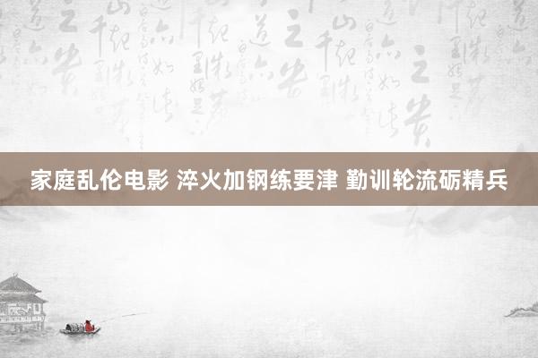 家庭乱伦电影 淬火加钢练要津 勤训轮流砺精兵