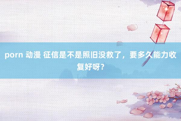 porn 动漫 征信是不是照旧没救了，要多久能力收复好呀？