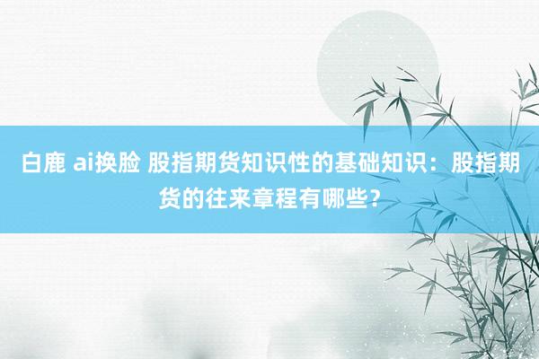 白鹿 ai换脸 股指期货知识性的基础知识：股指期货的往来章程有哪些？
