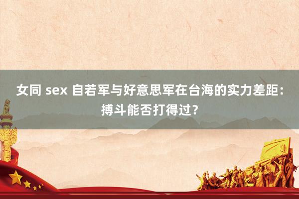 女同 sex 自若军与好意思军在台海的实力差距：搏斗能否打得过？