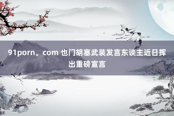 91porn。com 也门胡塞武装发言东谈主近日挥出重磅宣言