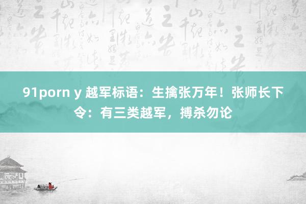 91porn y 越军标语：生擒张万年！张师长下令：有三类越军，搏杀勿论