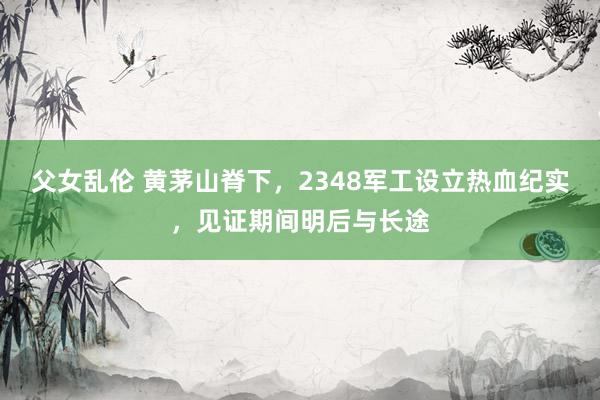 父女乱伦 黄茅山脊下，2348军工设立热血纪实，见证期间明后与长途