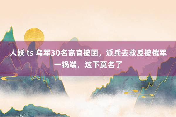 人妖 ts 乌军30名高官被困，派兵去救反被俄军一锅端，这下莫名了