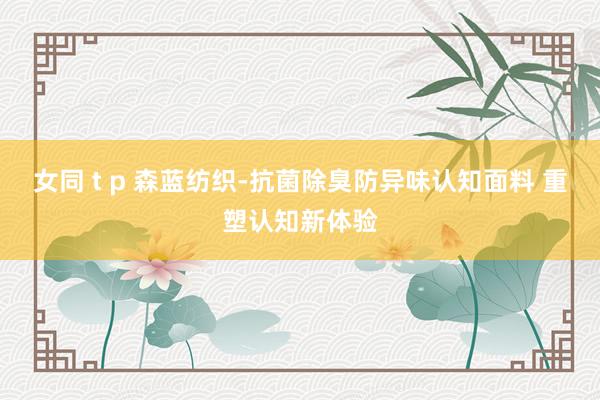 女同 t p 森蓝纺织-抗菌除臭防异味认知面料 重塑认知新体验