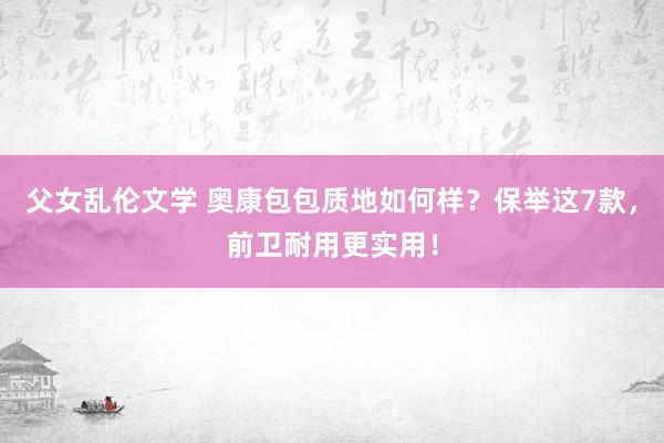 父女乱伦文学 奥康包包质地如何样？保举这7款，前卫耐用更实用！