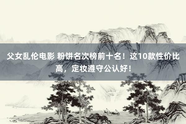 父女乱伦电影 粉饼名次榜前十名！这10款性价比高，定妆遵守公认好！