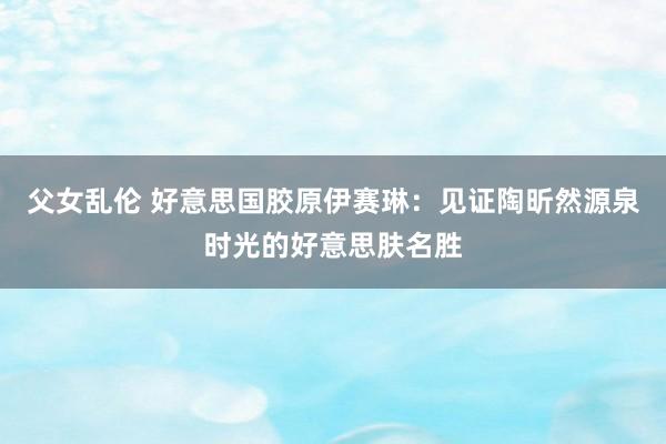 父女乱伦 好意思国胶原伊赛琳：见证陶昕然源泉时光的好意思肤名胜