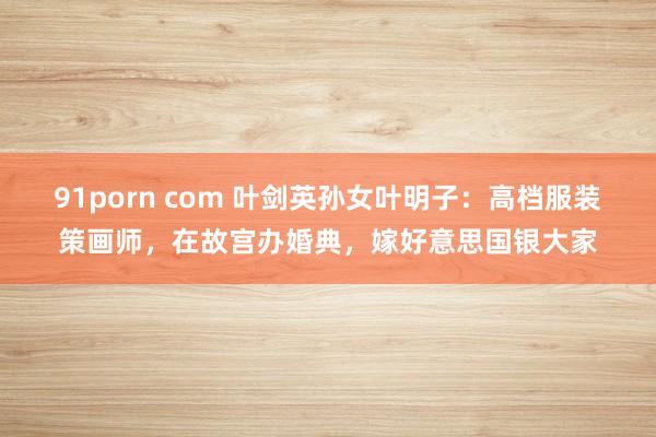91porn com 叶剑英孙女叶明子：高档服装策画师，在故宫办婚典，嫁好意思国银大家