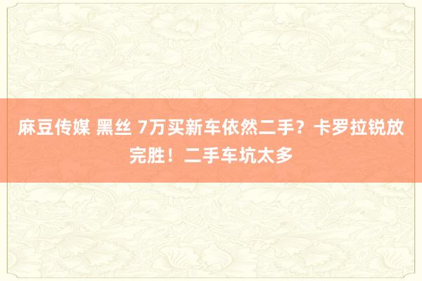 麻豆传媒 黑丝 7万买新车依然二手？卡罗拉锐放完胜！二手车坑太多