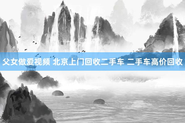 父女做爱视频 北京上门回收二手车 二手车高价回收