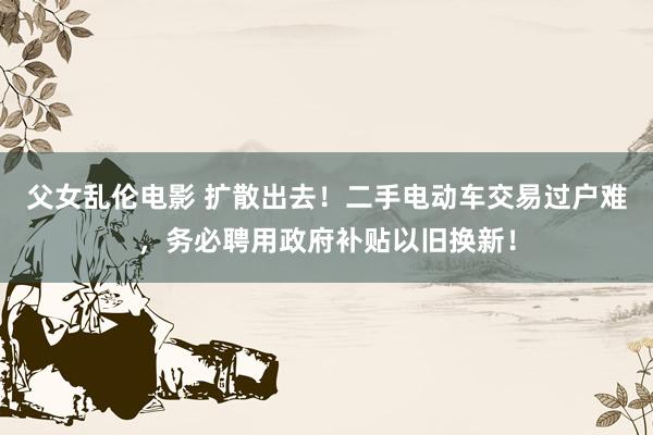 父女乱伦电影 扩散出去！二手电动车交易过户难，务必聘用政府补贴以旧换新！