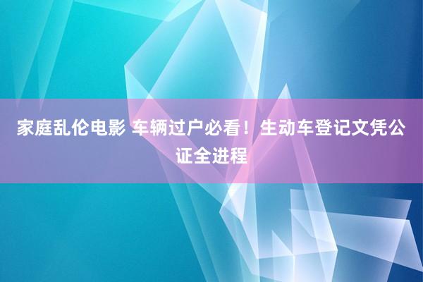 家庭乱伦电影 车辆过户必看！生动车登记文凭公证全进程
