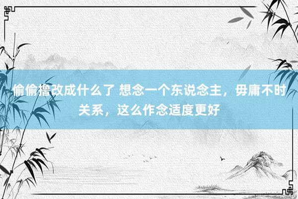 偷偷撸改成什么了 想念一个东说念主，毋庸不时关系，这么作念适度更好