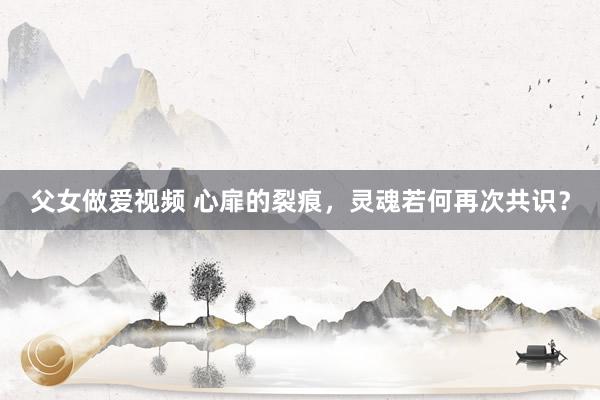 父女做爱视频 心扉的裂痕，灵魂若何再次共识？