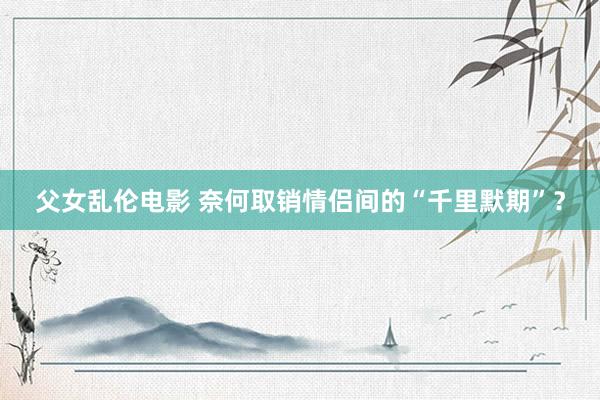 父女乱伦电影 奈何取销情侣间的“千里默期”？