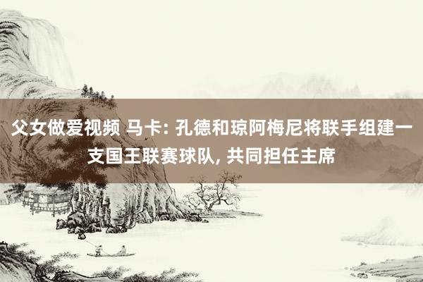 父女做爱视频 马卡: 孔德和琼阿梅尼将联手组建一支国王联赛球队， 共同担任主席