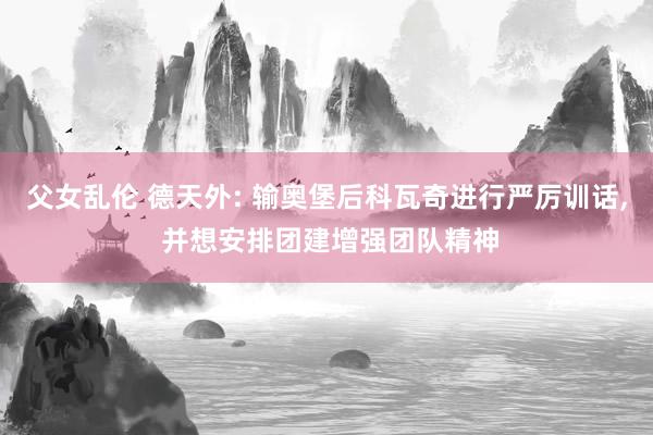 父女乱伦 德天外: 输奥堡后科瓦奇进行严厉训话， 并想安排团建增强团队精神