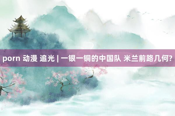 porn 动漫 追光 | 一银一铜的中国队 米兰前路几何?