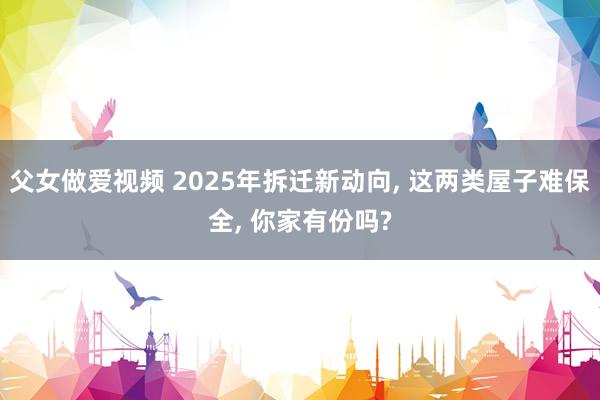 父女做爱视频 2025年拆迁新动向， 这两类屋子难保全， 你家有份吗?