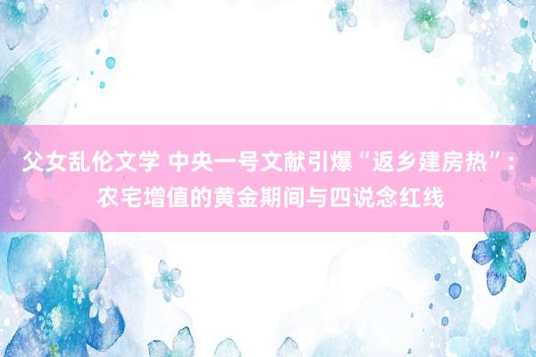 父女乱伦文学 中央一号文献引爆“返乡建房热”: 农宅增值的黄金期间与四说念红线