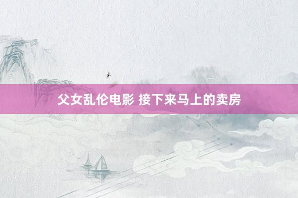 父女乱伦电影 接下来马上的卖房