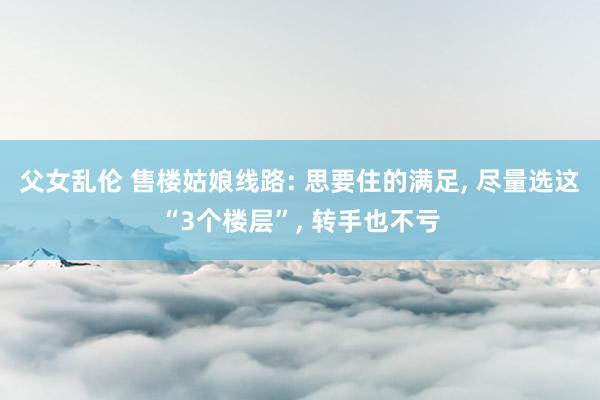 父女乱伦 售楼姑娘线路: 思要住的满足， 尽量选这“3个楼层”， 转手也不亏