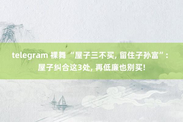 telegram 裸舞 “屋子三不买， 留住子孙富”: 屋子纠合这3处， 再低廉也别买!